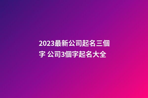 2023最新公司起名三個字 公司3個字起名大全-第1張-公司起名-玄機派